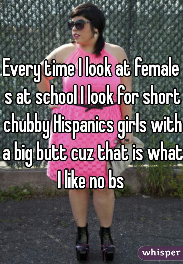 Every time I look at female s at school I look for short chubby Hispanics girls with a big butt cuz that is what I like no bs 