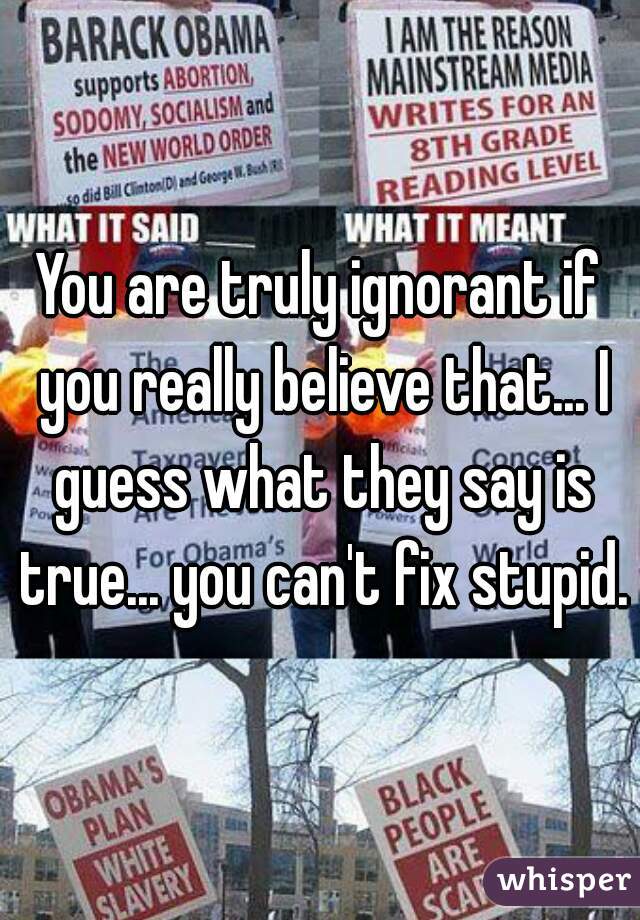 You are truly ignorant if you really believe that... I guess what they say is true... you can't fix stupid.