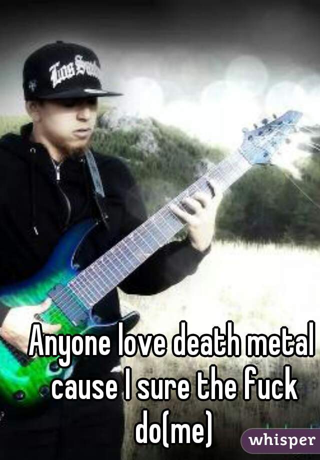 Anyone love death metal cause I sure the fuck do(me)