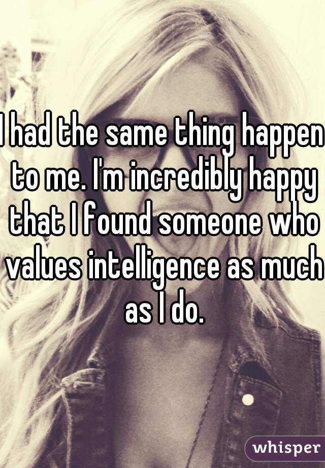 I had the same thing happen to me. I'm incredibly happy that I found someone who values intelligence as much as I do.