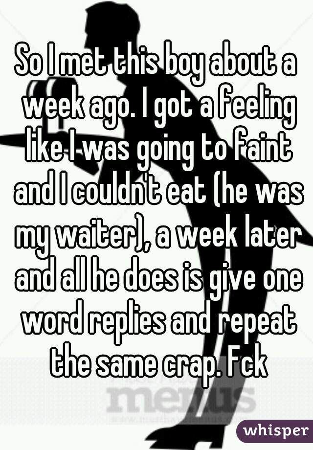 So I met this boy about a week ago. I got a feeling like I was going to faint and I couldn't eat (he was my waiter), a week later and all he does is give one word replies and repeat the same crap. Fck