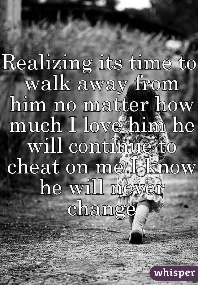 Realizing its time to walk away from him no matter how much I love him he will continue to cheat on me I know he will never change