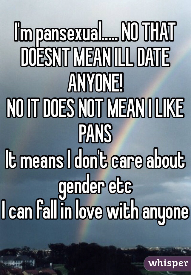 I'm pansexual..... NO THAT DOESNT MEAN ILL DATE ANYONE!
NO IT DOES NOT MEAN I LIKE PANS
It means I don't care about gender etc
I can fall in love with anyone