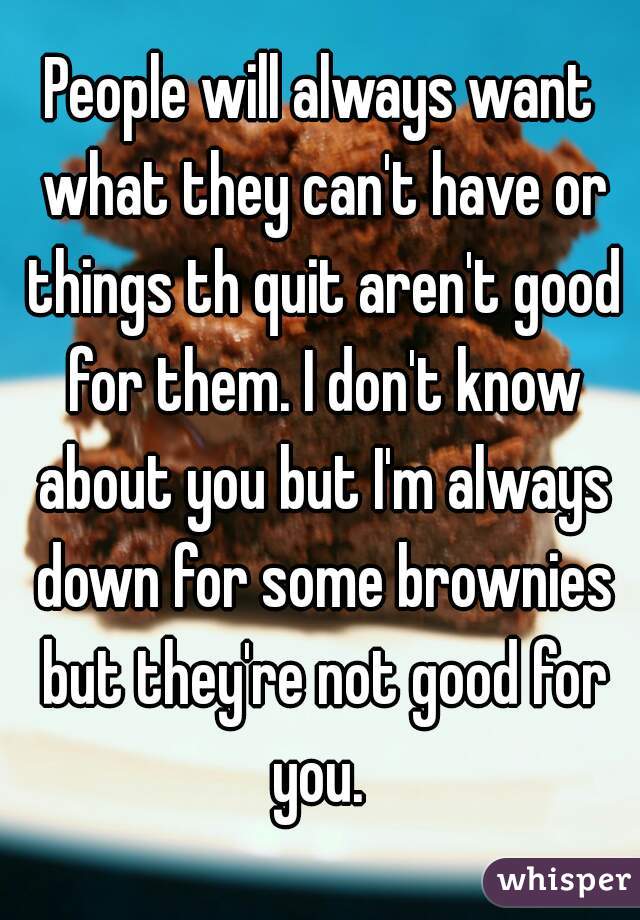 People will always want what they can't have or things th quit aren't good for them. I don't know about you but I'm always down for some brownies but they're not good for you. 