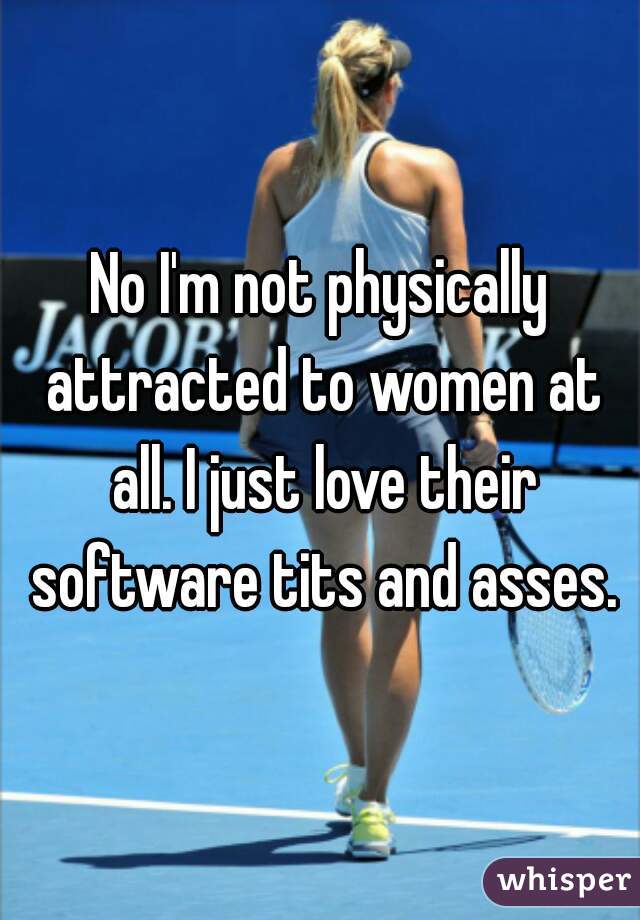 No I'm not physically attracted to women at all. I just love their software tits and asses.