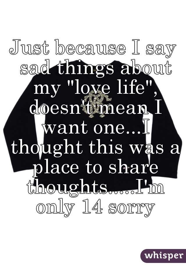 Just because I say sad things about my "love life", doesn't mean I want one...I thought this was a place to share thoughts.....I'm only 14 sorry