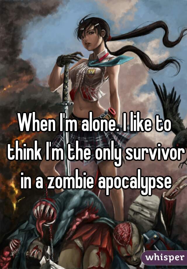 When I'm alone. I like to think I'm the only survivor in a zombie apocalypse