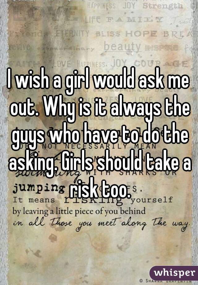 I wish a girl would ask me out. Why is it always the guys who have to do the asking. Girls should take a risk too.