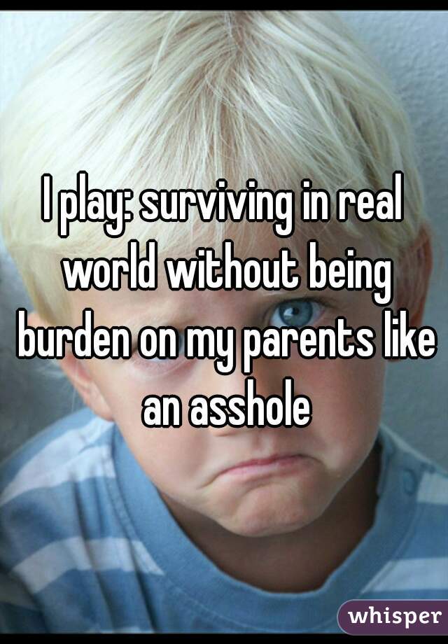 I play: surviving in real world without being burden on my parents like an asshole