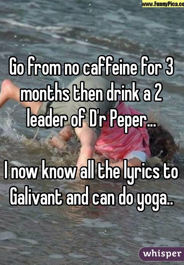 Go from no caffeine for 3 months then drink a 2 leader of D'r Peper... 

I now know all the lyrics to Galivant and can do yoga..  