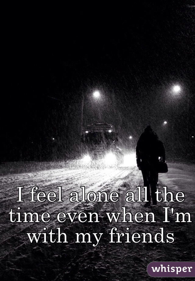 I feel alone all the time even when I'm with my friends