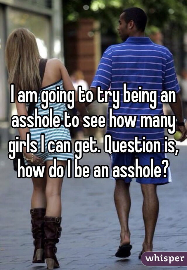 I am going to try being an asshole to see how many girls I can get. Question is, how do I be an asshole?