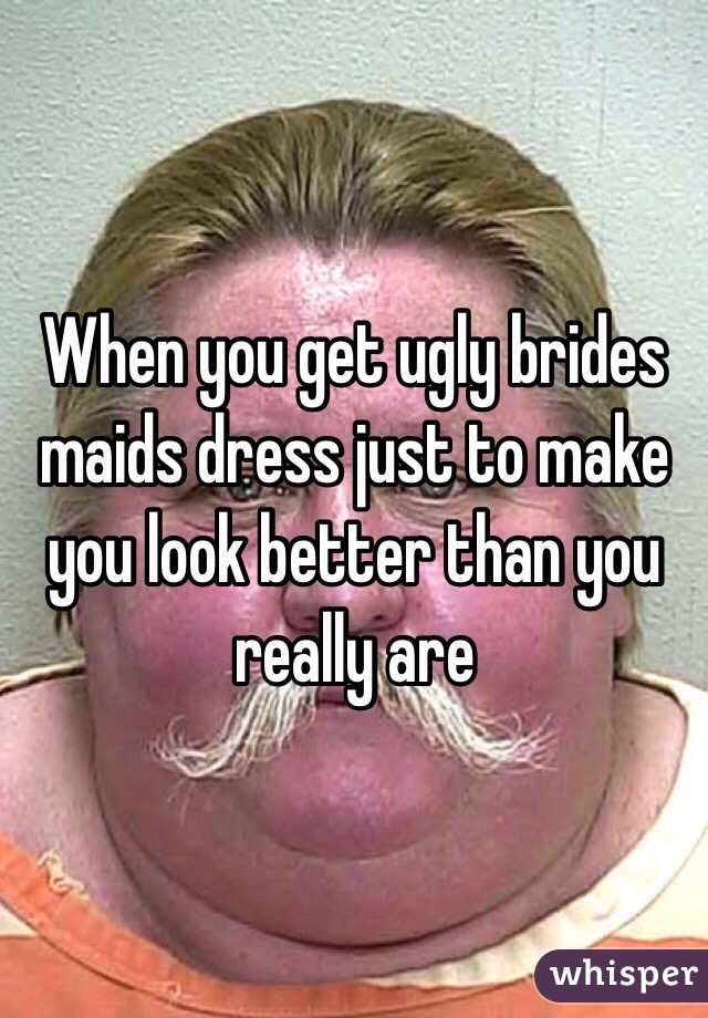 When you get ugly brides maids dress just to make you look better than you really are