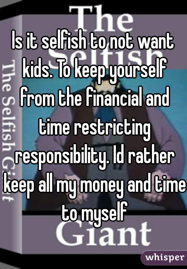 Is it selfish to not want kids. To keep yourself from the financial and time restricting responsibility. Id rather keep all my money and time to myself