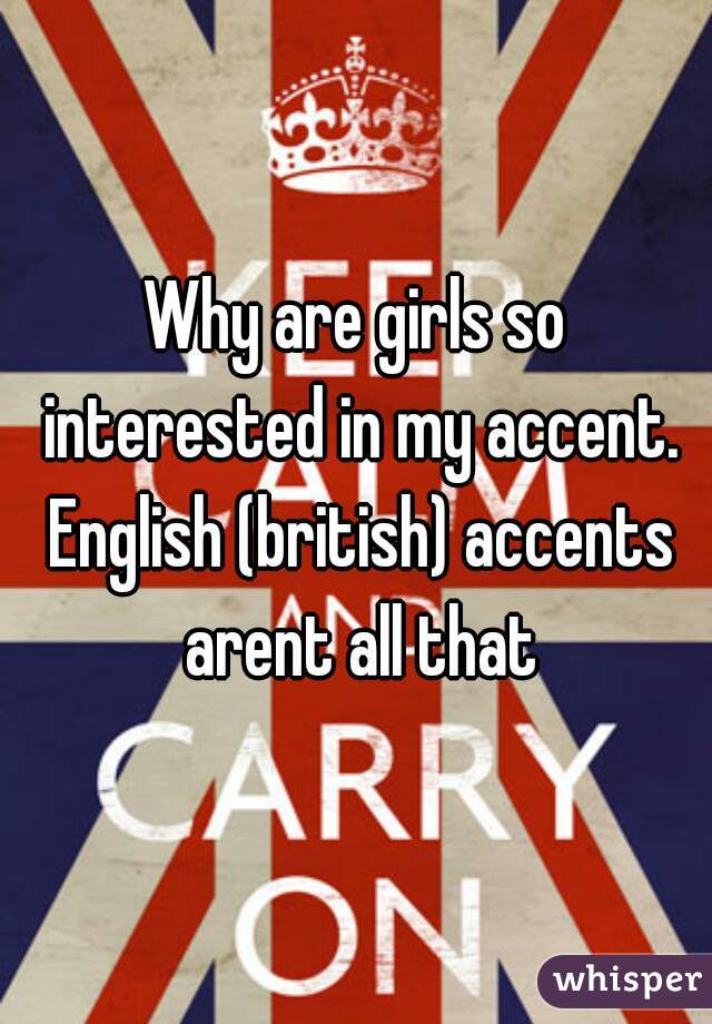 Why are girls so interested in my accent. English (british) accents arent all that