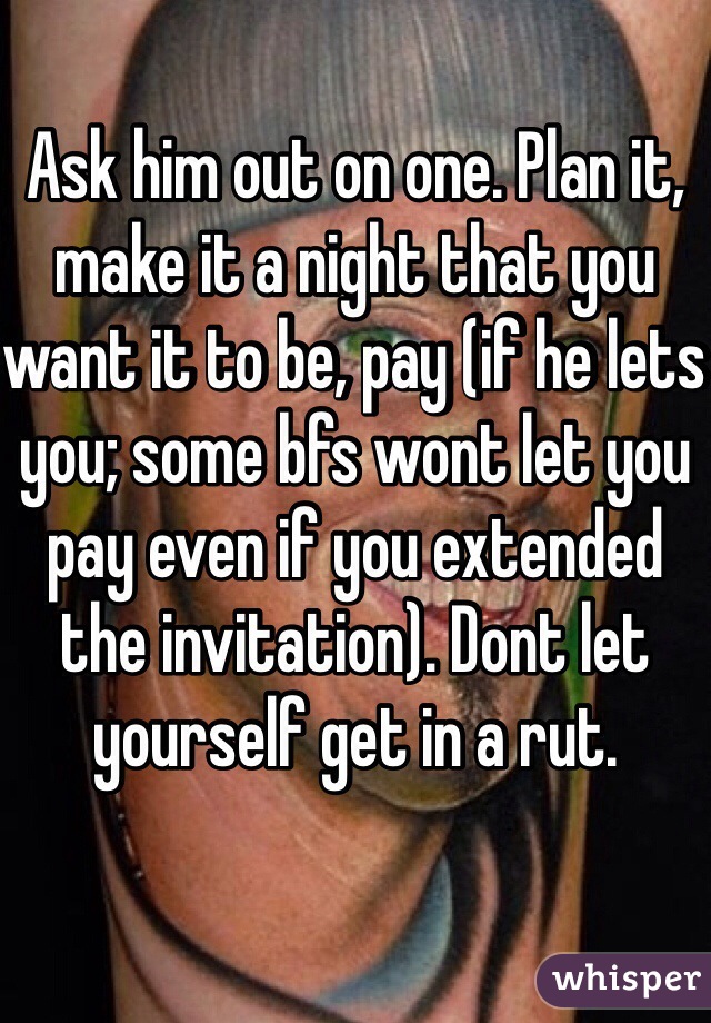 Ask him out on one. Plan it, make it a night that you want it to be, pay (if he lets you; some bfs wont let you pay even if you extended the invitation). Dont let yourself get in a rut.