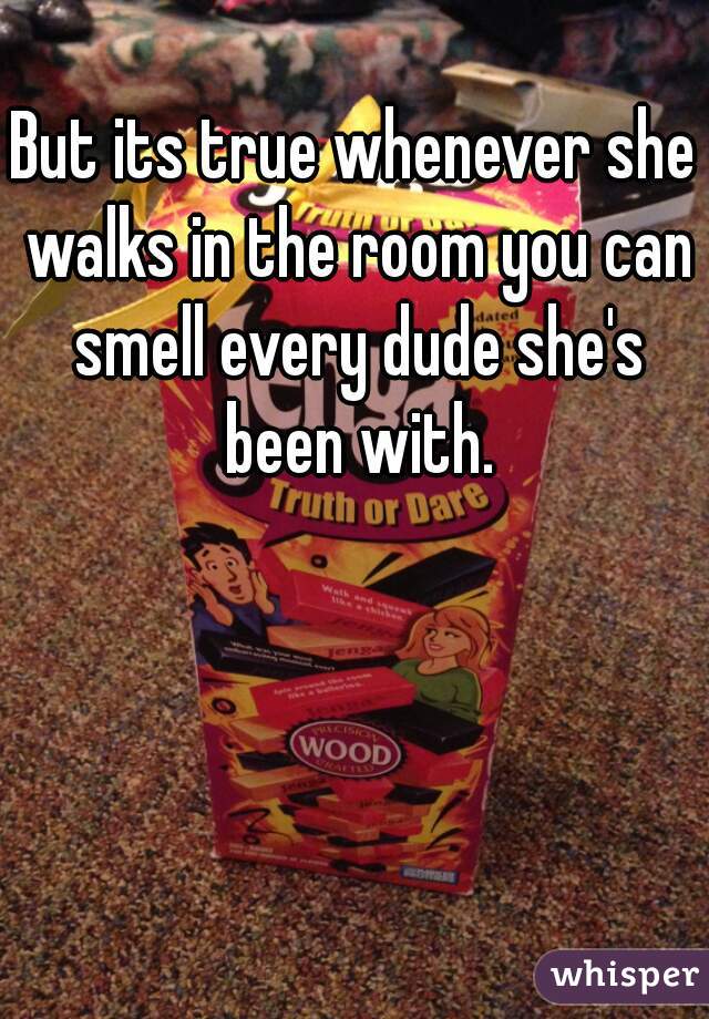 But its true whenever she walks in the room you can smell every dude she's been with.