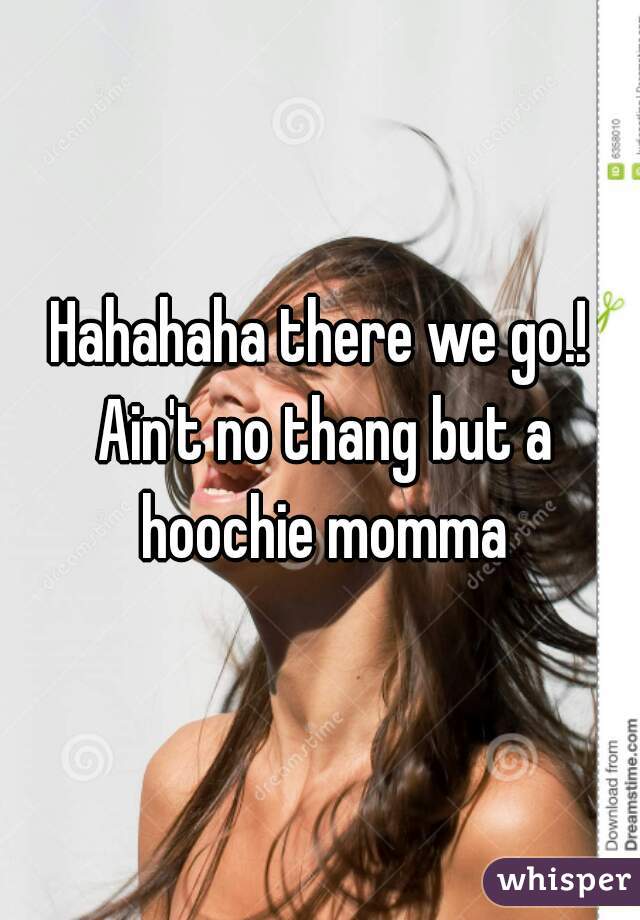 Hahahaha there we go.! Ain't no thang but a hoochie momma