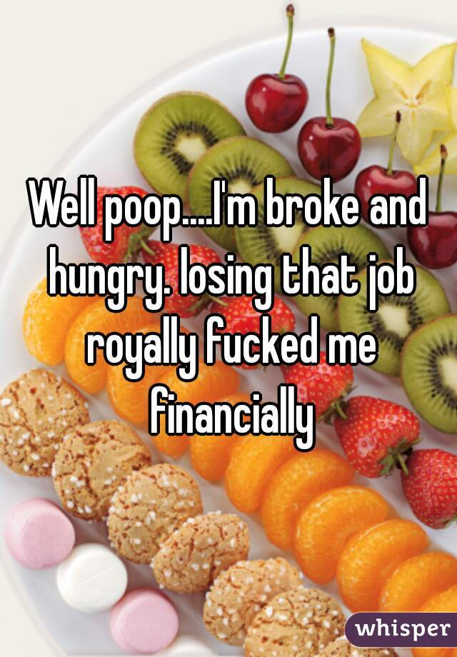 Well poop....I'm broke and hungry. losing that job royally fucked me financially