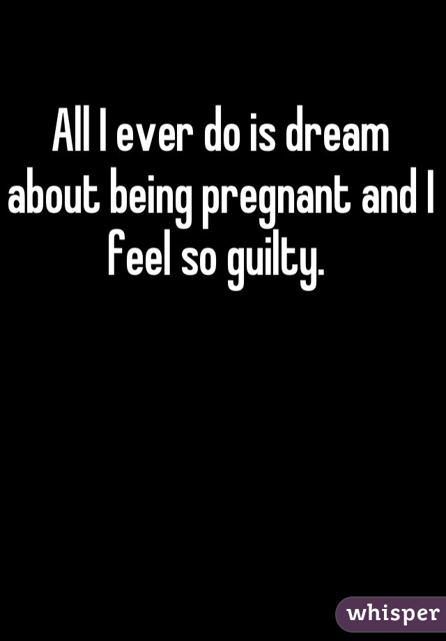 All I ever do is dream about being pregnant and I feel so guilty. 