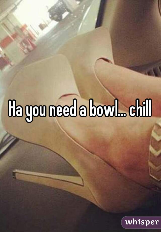 Ha you need a bowl... chill