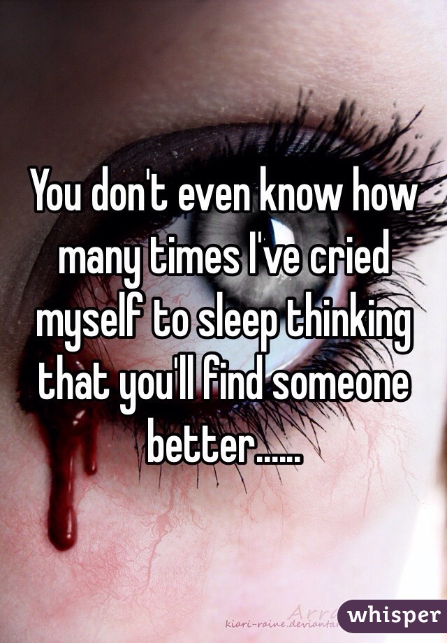 You don't even know how many times I've cried myself to sleep thinking that you'll find someone better......