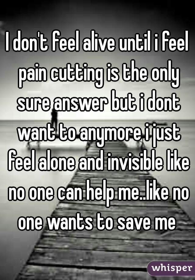 I don't feel alive until i feel pain cutting is the only sure answer but i dont want to anymore i just feel alone and invisible like no one can help me..like no one wants to save me 