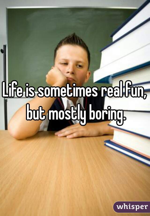 Life is sometimes real fun, but mostly boring.