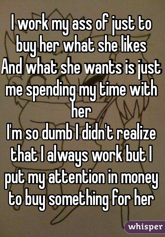 I work my ass of just to buy her what she likes 
And what she wants is just me spending my time with her 
I'm so dumb I didn't realize that I always work but I put my attention in money to buy something for her  