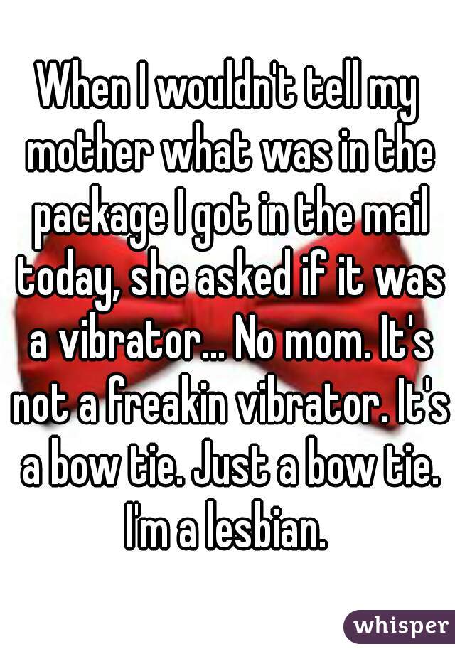 When I wouldn't tell my mother what was in the package I got in the mail today, she asked if it was a vibrator... No mom. It's not a freakin vibrator. It's a bow tie. Just a bow tie. I'm a lesbian. 