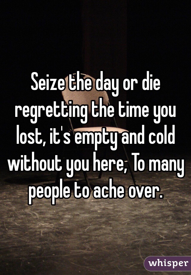 Seize the day or die regretting the time you lost, it's empty and cold without you here, To many people to ache over.