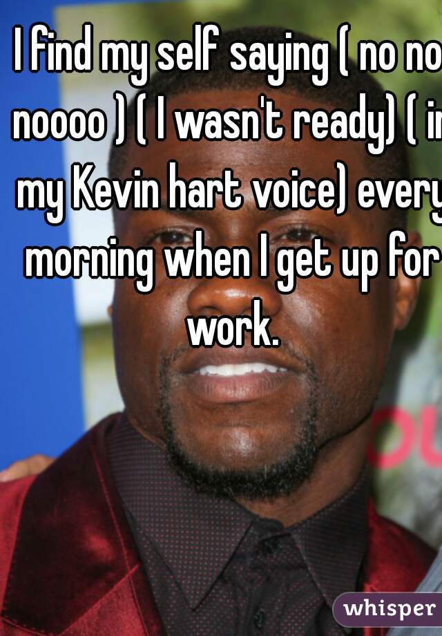 I find my self saying ( no no noooo ) ( I wasn't ready) ( in my Kevin hart voice) every morning when I get up for work.