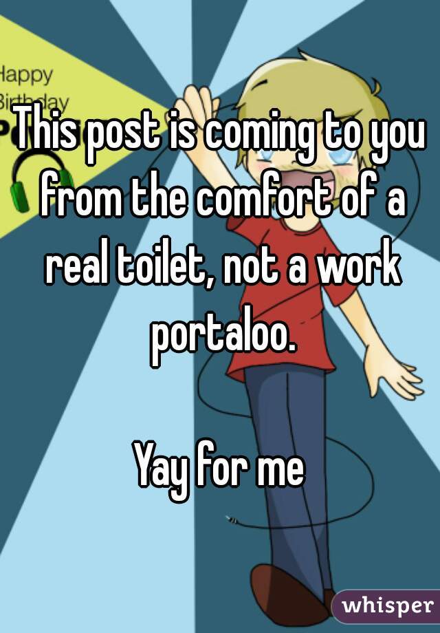 This post is coming to you from the comfort of a real toilet, not a work portaloo.

Yay for me