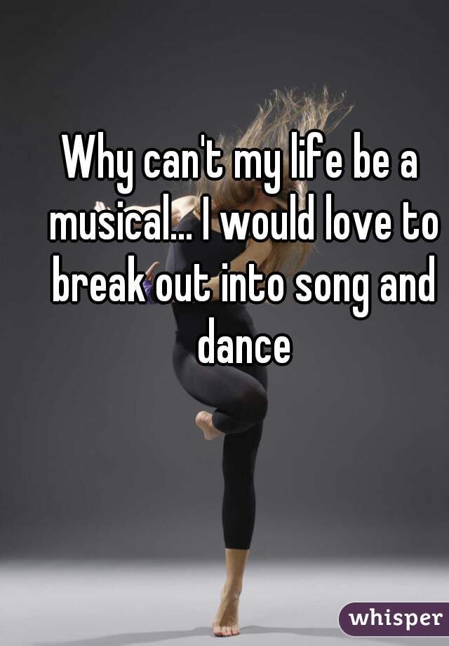 Why can't my life be a musical... I would love to break out into song and dance