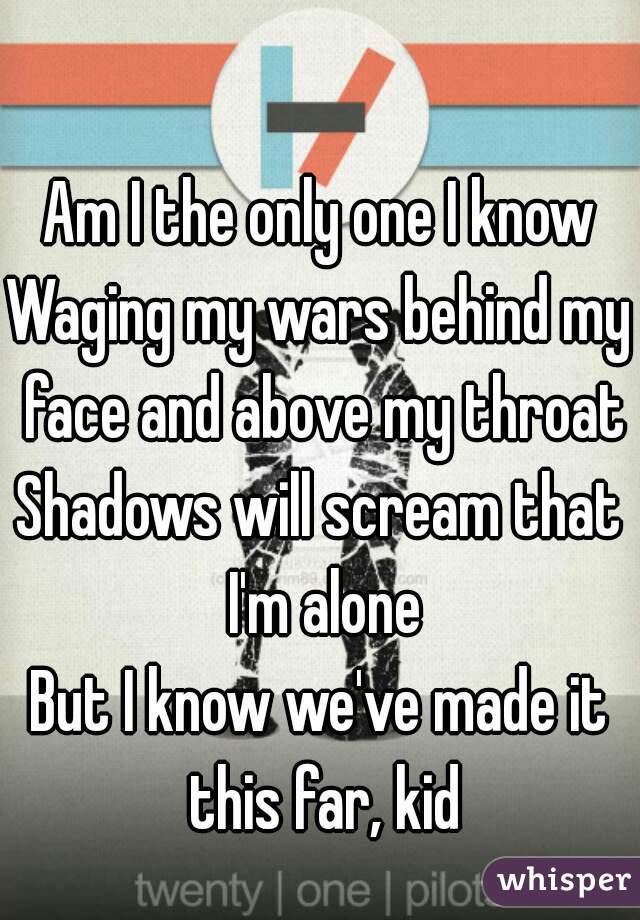 Am I the only one I know
Waging my wars behind my face and above my throat
Shadows will scream that I'm alone
But I know we've made it this far, kid