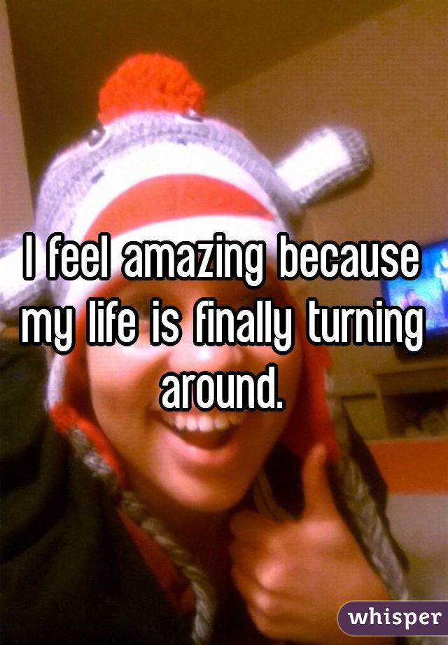 I feel amazing because my life is finally turning around.