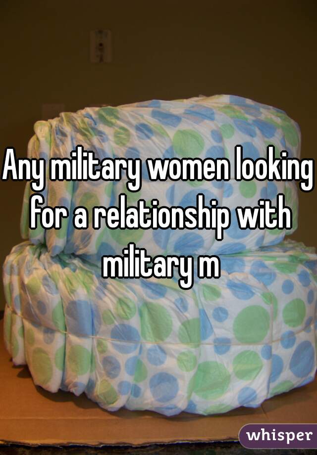 Any military women looking for a relationship with military m