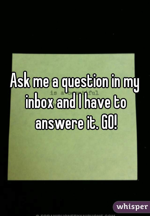 Ask me a question in my inbox and I have to answere it. GO!