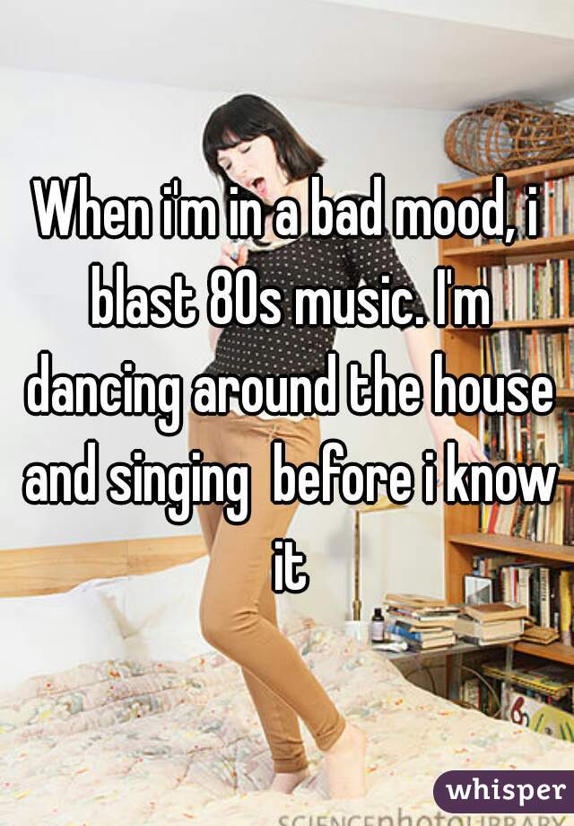 When i'm in a bad mood, i blast 80s music. I'm dancing around the house and singing  before i know it