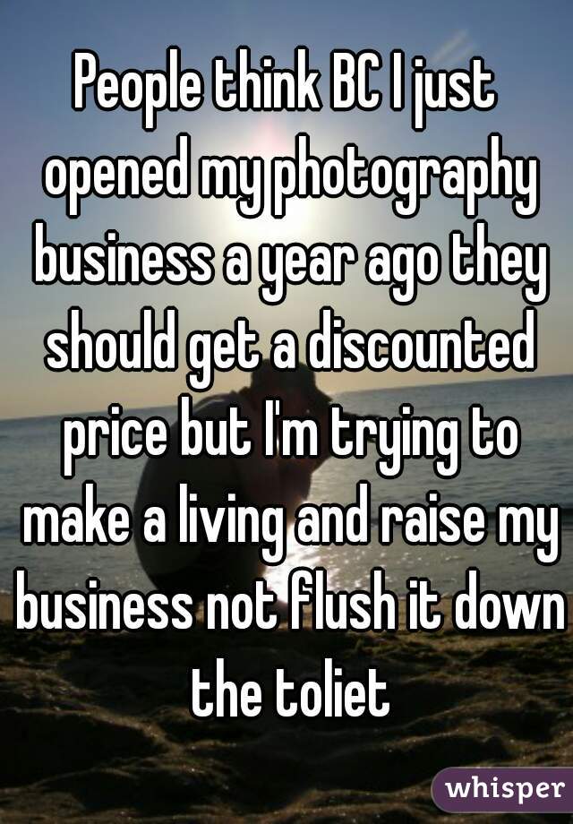 People think BC I just opened my photography business a year ago they should get a discounted price but I'm trying to make a living and raise my business not flush it down the toliet