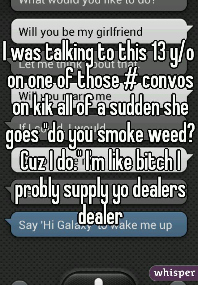 I was talking to this 13 y/o on one of those # convos on kik all of a sudden she goes "do you smoke weed? Cuz I do." I'm like bitch I probly supply yo dealers dealer