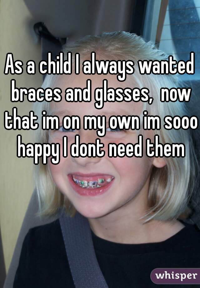 As a child I always wanted braces and glasses,  now that im on my own im sooo happy I dont need them