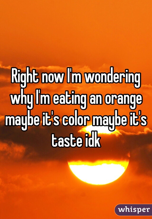 Right now I'm wondering why I'm eating an orange maybe it's color maybe it's taste idk