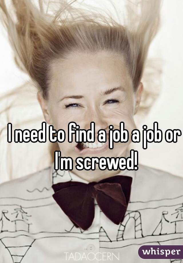 I need to find a job a job or I'm screwed!