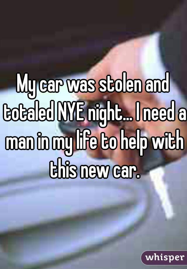 My car was stolen and totaled NYE night... I need a man in my life to help with this new car.