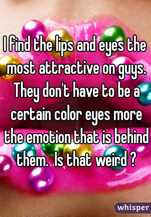 I find the lips and eyes the most attractive on guys. They don't have to be a certain color eyes more the emotion that is behind them.  Is that weird ?