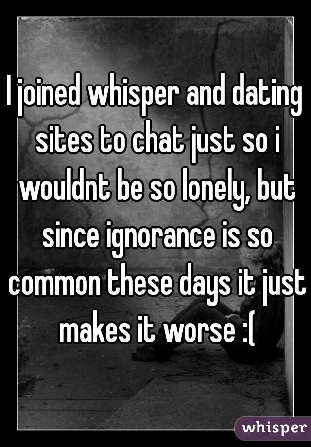 I joined whisper and dating sites to chat just so i wouldnt be so lonely, but since ignorance is so common these days it just makes it worse :(