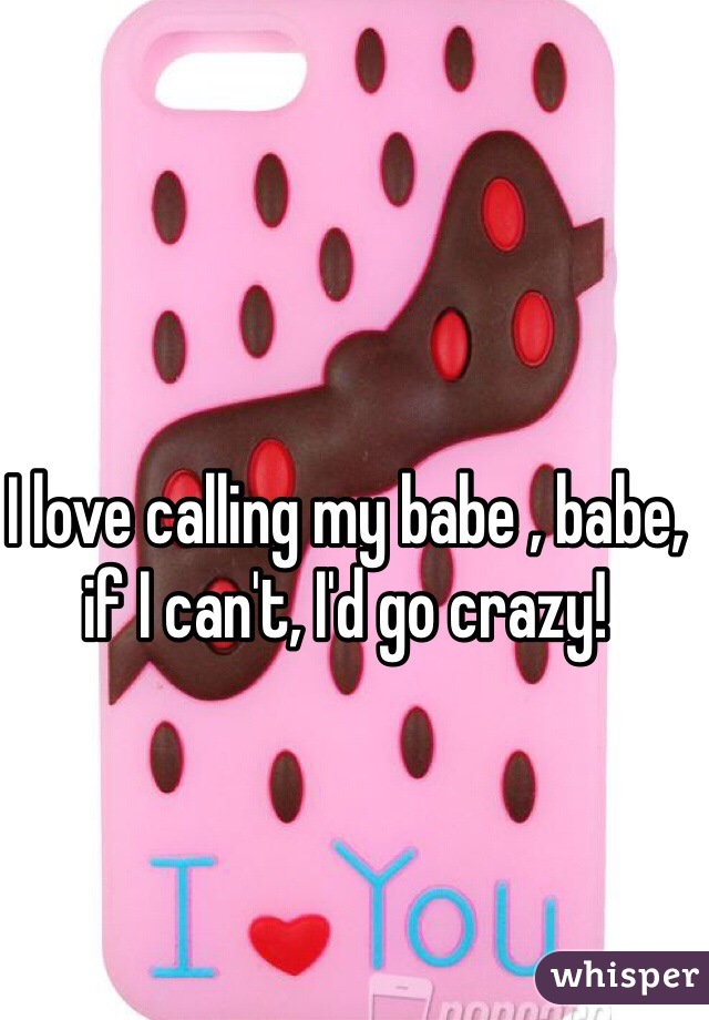 I love calling my babe , babe, if I can't, I'd go crazy!