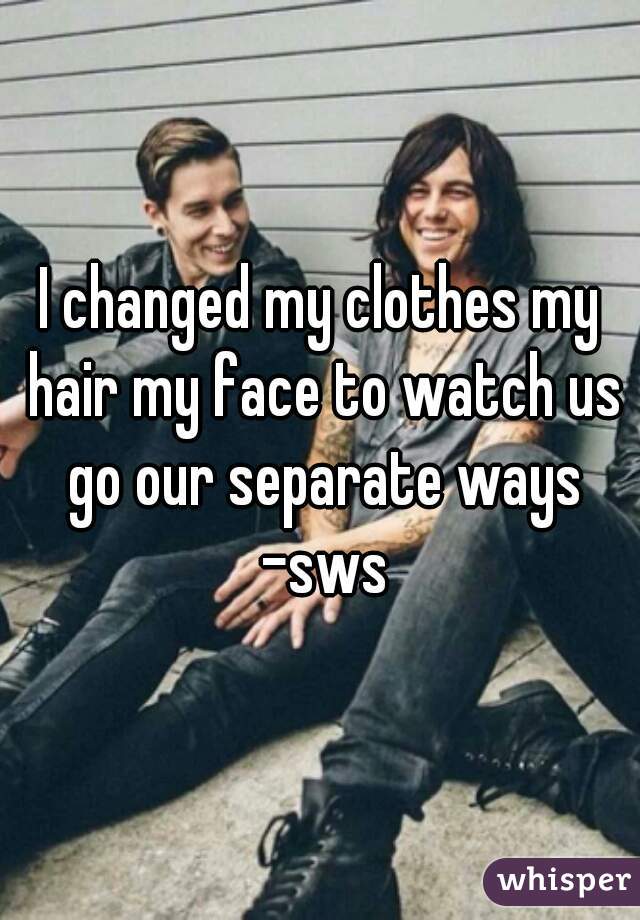 I changed my clothes my hair my face to watch us go our separate ways -sws