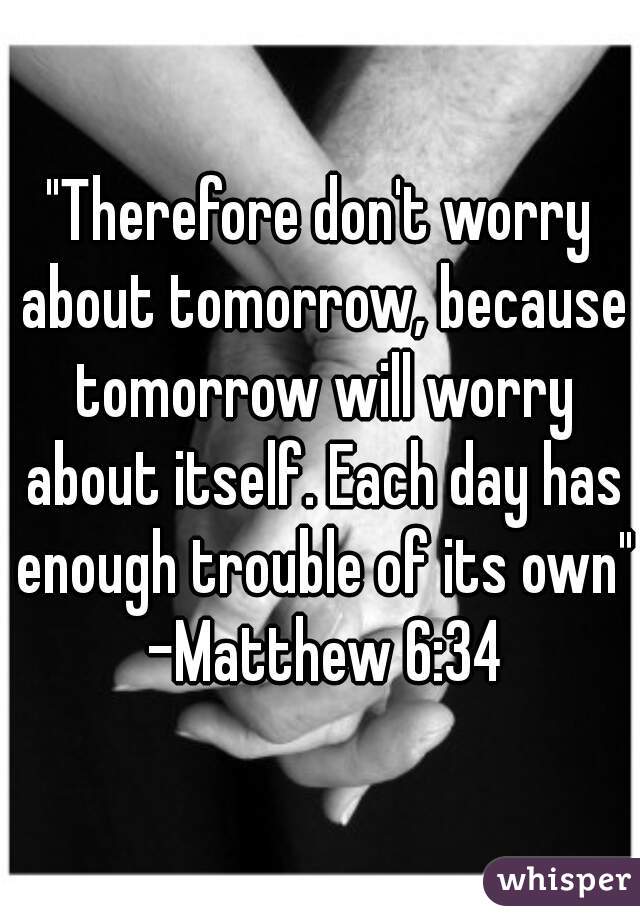 "Therefore don't worry about tomorrow, because tomorrow will worry about itself. Each day has enough trouble of its own" -Matthew 6:34